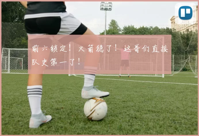前六锁定！火箭稳了！这哥们直接队史第一了！