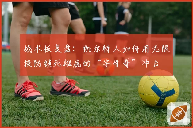 战术板复盘：凯尔特人如何用无限换防锁死雄鹿的“字母哥”冲击