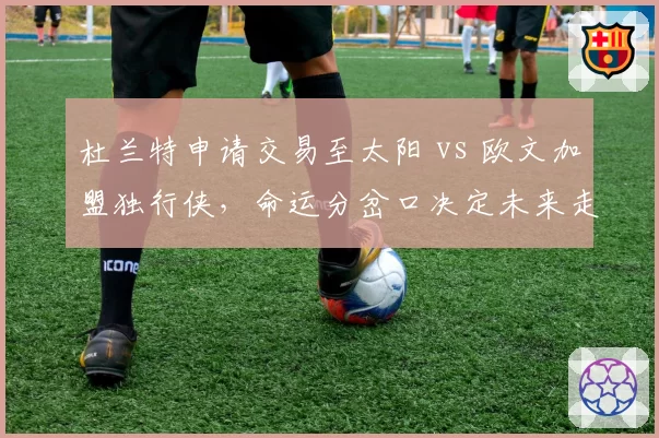 杜兰特申请交易至太阳 vs 欧文加盟独行侠，命运分岔口决定未来走向