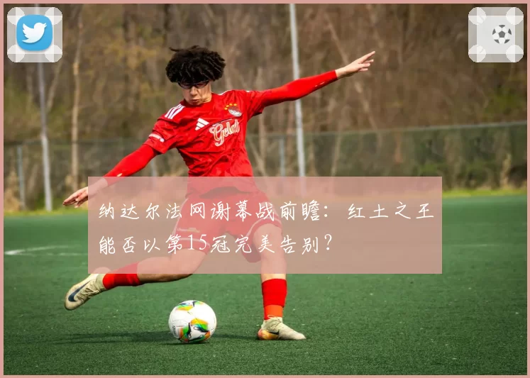 纳达尔法网谢幕战前瞻：红土之王能否以第15冠完美告别？