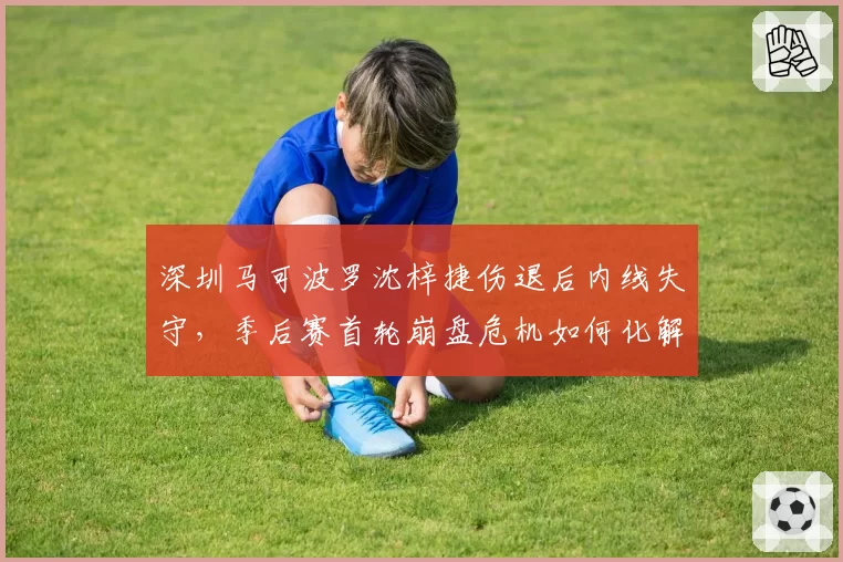 深圳马可波罗沈梓捷伤退后内线失守，季后赛首轮崩盘危机如何化解？