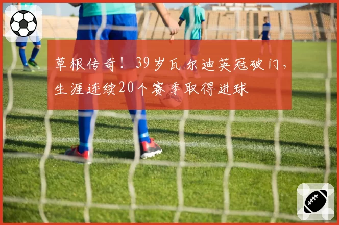 草根传奇！39岁瓦尔迪英冠破门，生涯连续20个赛季取得进球