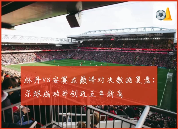 林丹vs安赛龙巅峰对决数据复盘：杀球成功率创近五年新高