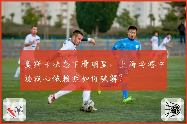 奥斯卡状态下滑明显,上海海港中场核心依赖症如何破解?