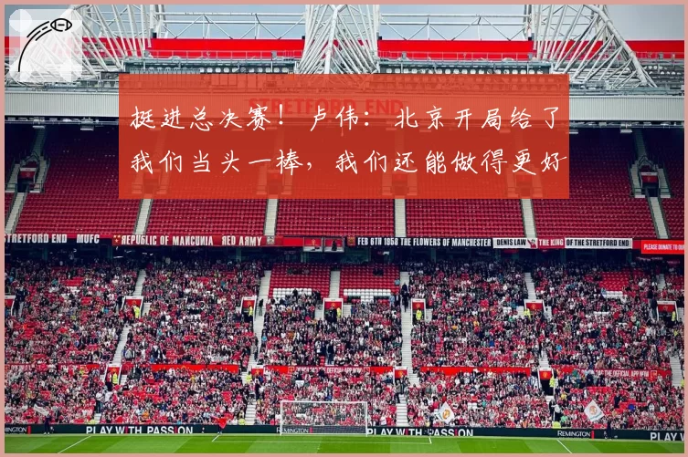 挺进总决赛！卢伟：北京开局给了我们当头一棒，我们还能做得更好