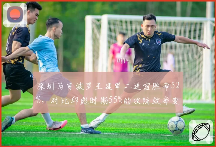 深圳马可波罗王建军二进宫胜率52%，对比邱彪时期55%的攻防效率变化