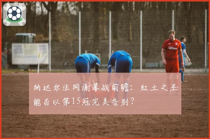 纳达尔法网谢幕战前瞻：红土之王能否以第15冠完美告别？