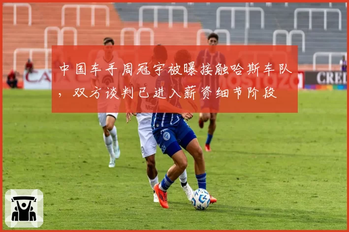 中国车手周冠宇被曝接触哈斯车队，双方谈判已进入薪资细节阶段