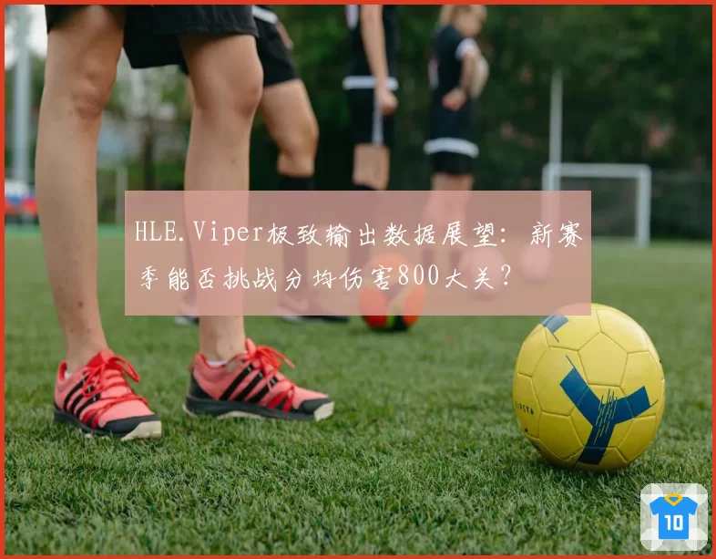 HLE.Viper极致输出数据展望：新赛季能否挑战分均伤害800大关？