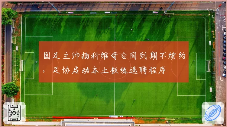 国足主帅扬科维奇合同到期不续约，足协启动本土教练选聘程序