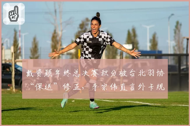 戴资颖年终总决赛积分被台北羽协“保送”修正,李宗伟直言外卡规则形同虚设