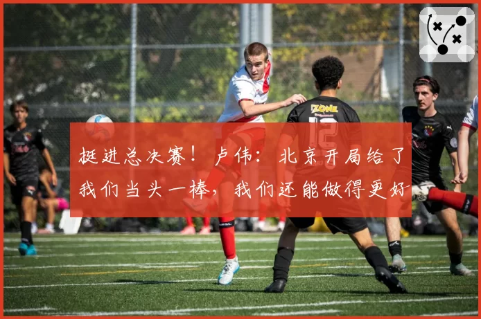 挺进总决赛！卢伟：北京开局给了我们当头一棒，我们还能做得更好