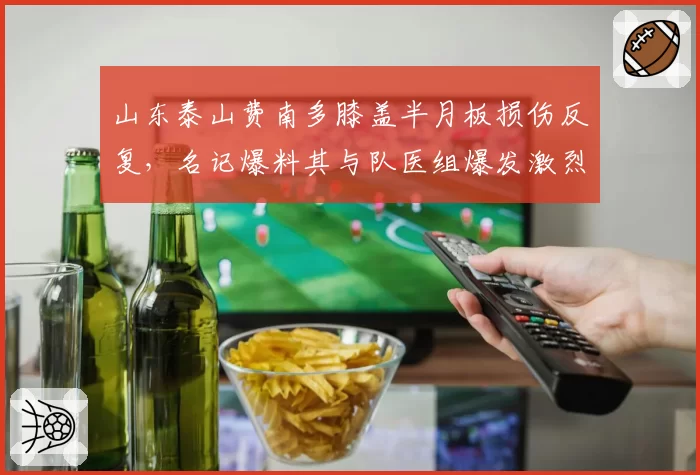山东泰山费南多膝盖半月板损伤反复，名记爆料其与队医组爆发激烈争吵