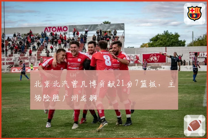 北京北汽曾凡博贡献21分7篮板,主场险胜广州龙狮