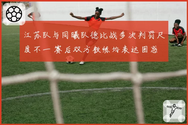 江苏队与同曦队德比战多次判罚尺度不一 赛后双方教练均表达困惑