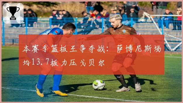 本赛季篮板王争夺战：萨博尼斯场均13.7板力压戈贝尔