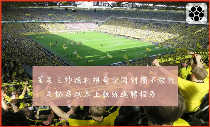 国足主帅扬科维奇合同到期不续约，足协启动本土教练选聘程序