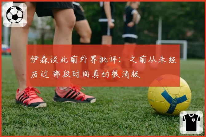 伊森谈此前外界批评：之前从未经历过 那段时间真的很消极