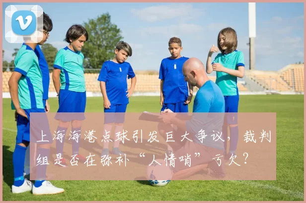 上海海港点球引发巨大争议,裁判组是否在弥补“人情哨”亏欠?