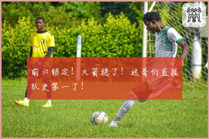 前六锁定！火箭稳了！这哥们直接队史第一了！