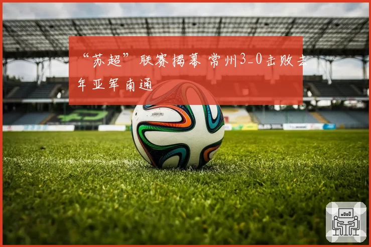“苏超”联赛揭幕 常州3_0击败去年亚军南通