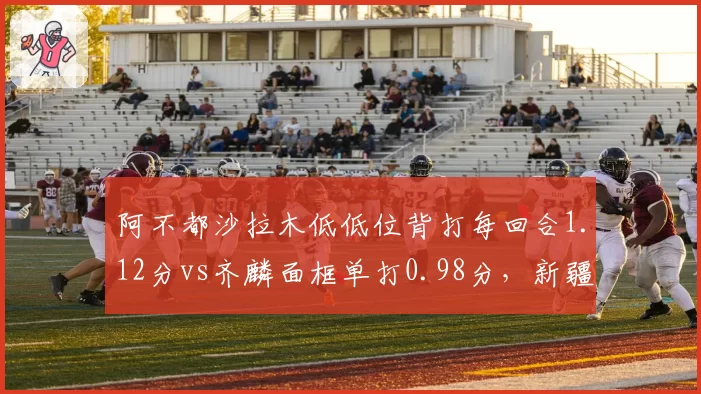 阿不都沙拉木低低位背打每回合1.12分vs齐麟面框单打0.98分,新疆锋线武器对比