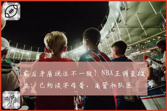 前后矛盾说法不一致！NBA正调查雄鹿：已约谈字母哥、高管和队医