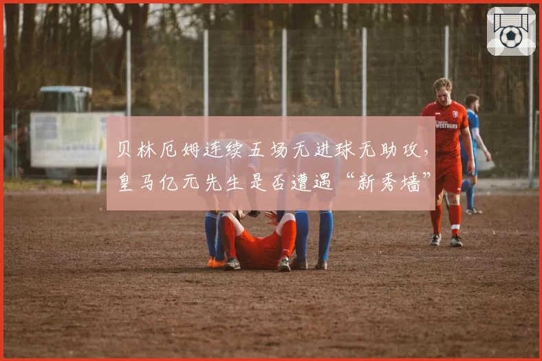 贝林厄姆连续五场无进球无助攻，皇马亿元先生是否遭遇“新秀墙”？