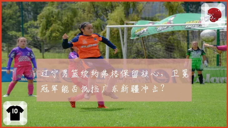 辽宁男篮续约弗格保留核心，卫冕冠军能否抵挡广东新疆冲击？