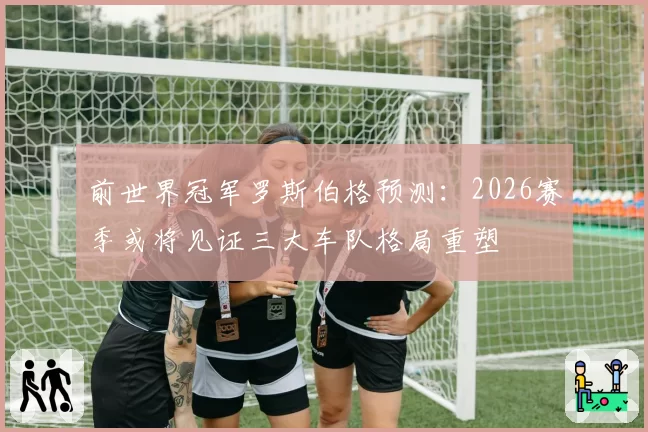 前世界冠军罗斯伯格预测：2026赛季或将见证三大车队格局重塑