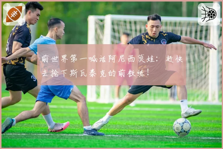 前世界第一喊话阿尼西莫娃：赶快去抢下斯瓦泰克的前教练！