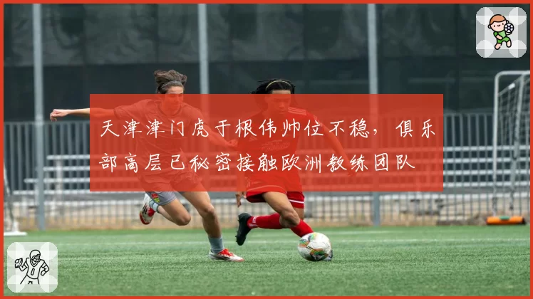 天津津门虎于根伟帅位不稳，俱乐部高层已秘密接触欧洲教练团队