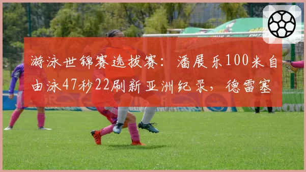游泳世锦赛选拔赛：潘展乐100米自由泳47秒22刷新亚洲纪录，德雷塞尔预赛仅游出48秒05