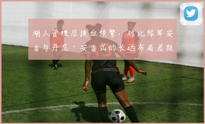 湖人管理层换血频繁,对比绿军安吉与丹尼·安吉式的长远布局差距