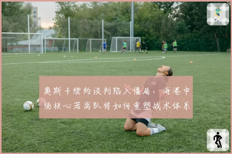 奥斯卡续约谈判陷入僵局，海港中场核心若离队将如何重塑战术体系