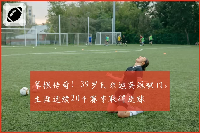 草根传奇！39岁瓦尔迪英冠破门，生涯连续20个赛季取得进球
