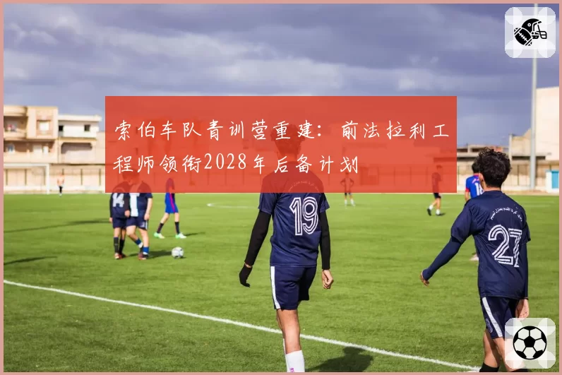 索伯车队青训营重建:前法拉利工程师领衔2028年后备计划