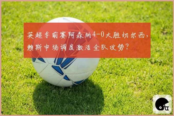 英超季前赛阿森纳4-0大胜切尔西，赖斯中场调度激活全队攻势？