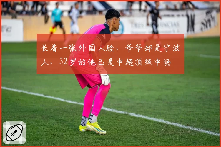 长着一张外国人脸，爷爷却是宁波人，32岁的他已是中超顶级中场