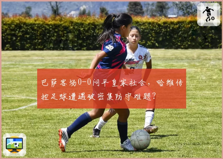巴萨客场0-0闷平皇家社会，哈维传控足球遭遇破密集防守难题？