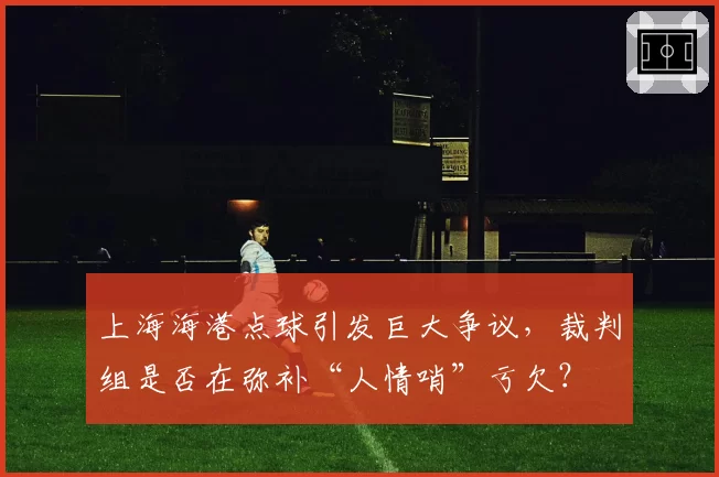 上海海港点球引发巨大争议,裁判组是否在弥补“人情哨”亏欠?