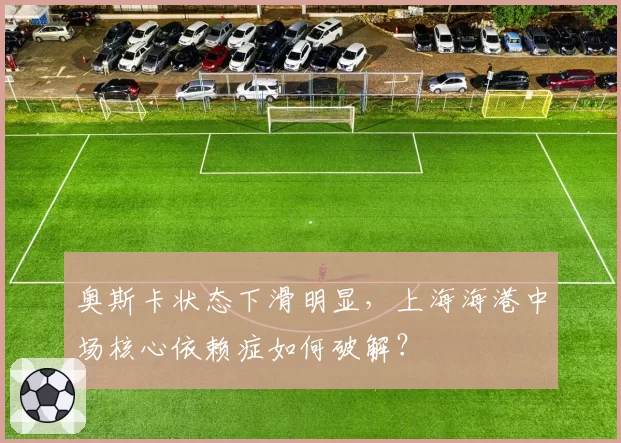 奥斯卡状态下滑明显，上海海港中场核心依赖症如何破解？