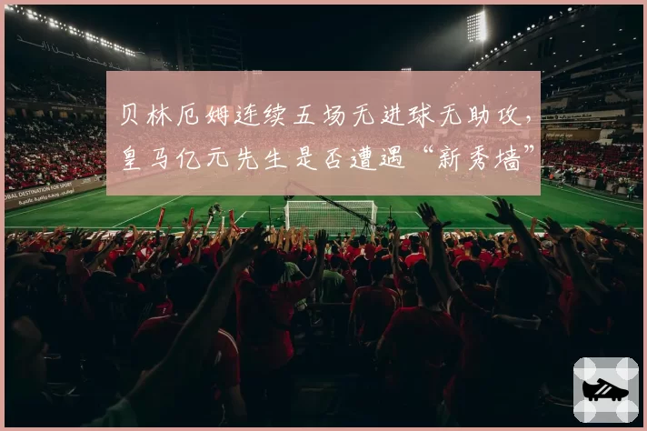 贝林厄姆连续五场无进球无助攻，皇马亿元先生是否遭遇“新秀墙”？