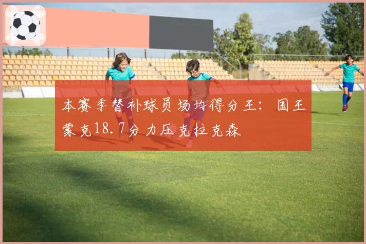 本赛季替补球员场均得分王：国王蒙克18.7分力压克拉克森