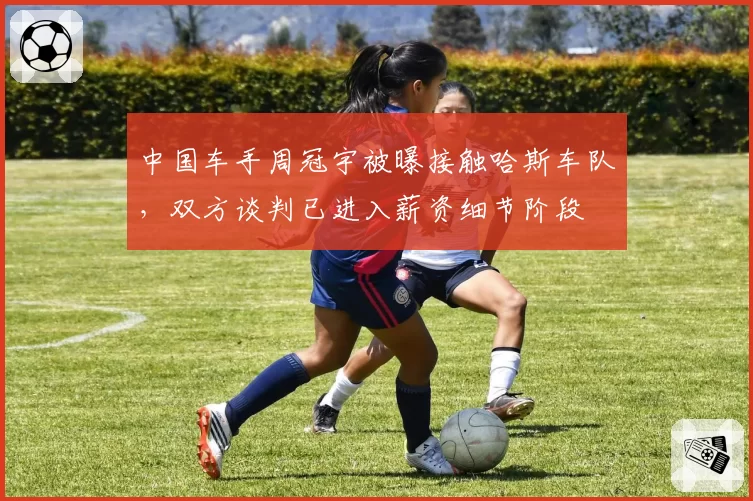 中国车手周冠宇被曝接触哈斯车队，双方谈判已进入薪资细节阶段