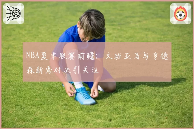 NBA夏季联赛前瞻：文班亚马与亨德森新秀对决引关注