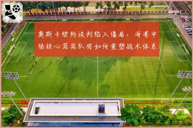 奥斯卡续约谈判陷入僵局，海港中场核心若离队将如何重塑战术体系