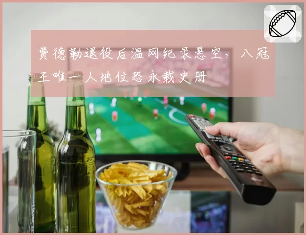 费德勒退役后温网纪录悬空,八冠王唯一人地位恐永载史册