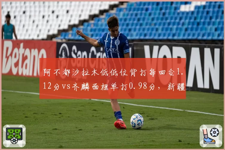 阿不都沙拉木低低位背打每回合1.12分vs齐麟面框单打0.98分,新疆锋线武器对比