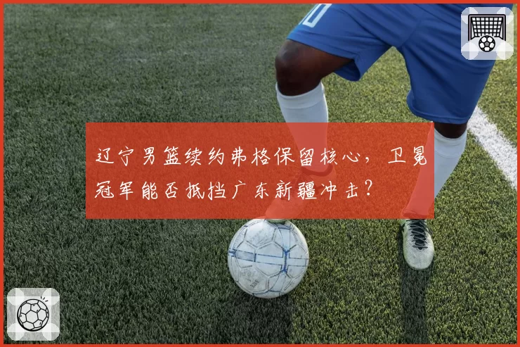 辽宁男篮续约弗格保留核心，卫冕冠军能否抵挡广东新疆冲击？